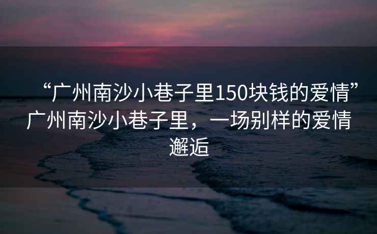 “廣州南沙小巷子里150塊錢的愛情”廣州南沙小巷子里，一場別樣的愛情邂逅