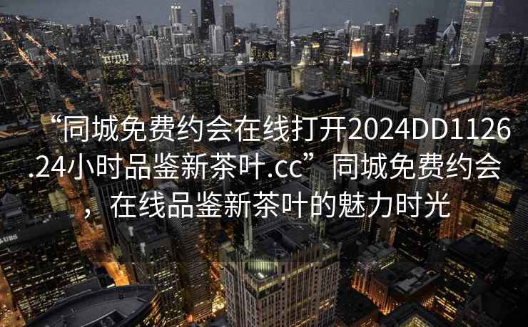 “同城免費約會在線打開2024DD1126.24小時品鑒新茶葉.cc”同城免費約會，在線品鑒新茶葉的魅力時光