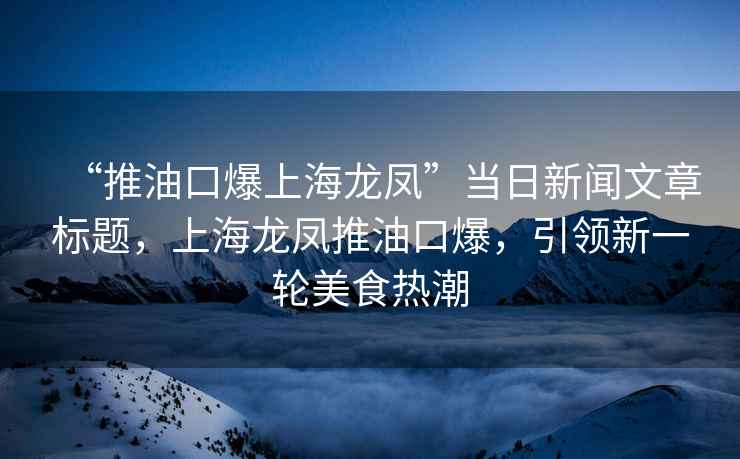 “推油口爆上海龍鳳”當日新聞文章標題，上海龍鳳推油口爆，引領新一輪美食熱潮