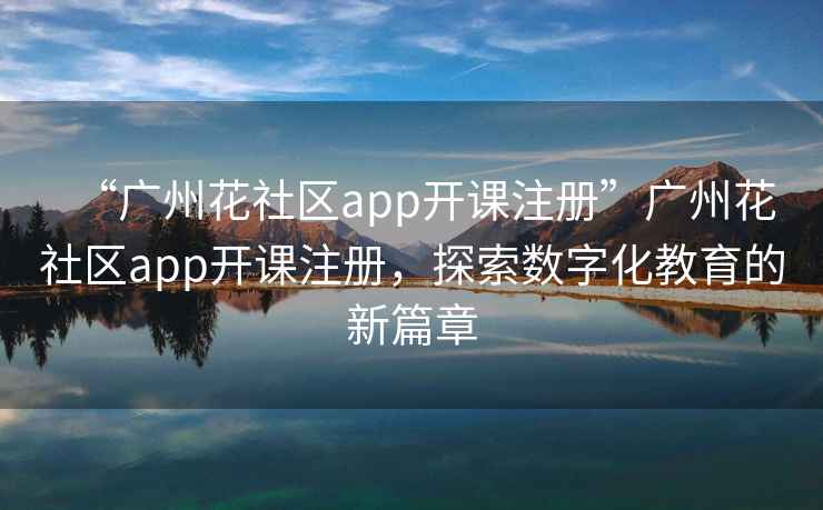 “廣州花社區app開課注冊”廣州花社區app開課注冊，探索數字化教育的新篇章