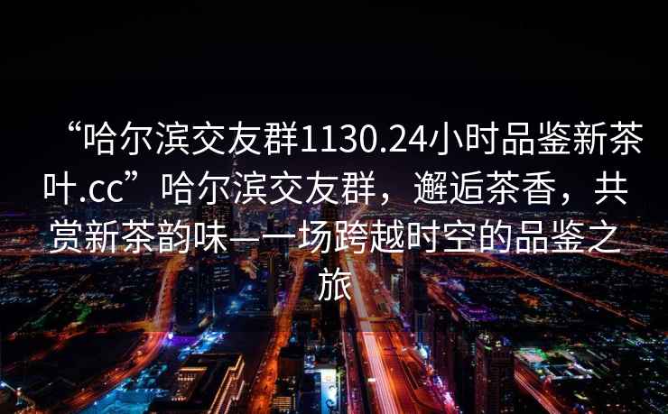 “哈爾濱交友群1130.24小時品鑒新茶葉.cc”哈爾濱交友群，邂逅茶香，共賞新茶韻味—一場跨越時空的品鑒之旅