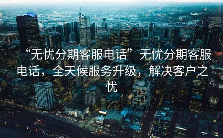 “無憂分期客服電話”無憂分期客服電話，全天候服務升級，解決客戶之憂