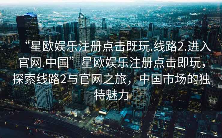 “星歐娛樂注冊點擊既玩.線路2.進入官網(wǎng).中國”星歐娛樂注冊點擊即玩，探索線路2與官網(wǎng)之旅，中國市場的獨特魅力