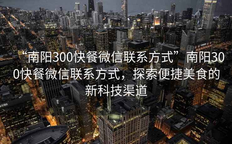 “南陽300快餐微信聯(lián)系方式”南陽300快餐微信聯(lián)系方式，探索便捷美食的新科技渠道