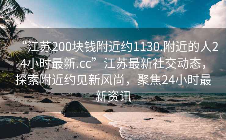 “江蘇200塊錢附近約1130.附近的人24小時最新.cc”江蘇最新社交動態，探索附近約見新風尚，聚焦24小時最新資訊
