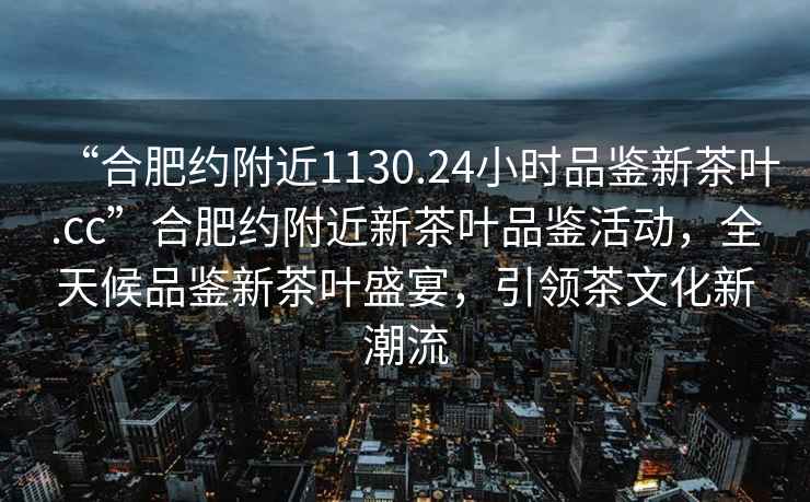 “合肥約附近1130.24小時品鑒新茶葉.cc”合肥約附近新茶葉品鑒活動，全天候品鑒新茶葉盛宴，引領茶文化新潮流
