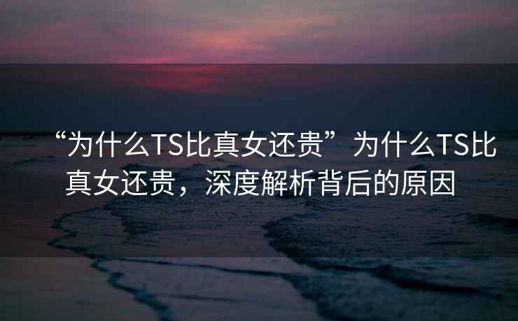“為什么TS比真女還貴”為什么TS比真女還貴，深度解析背后的原因