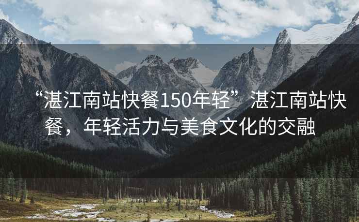 “湛江南站快餐150年輕”湛江南站快餐，年輕活力與美食文化的交融