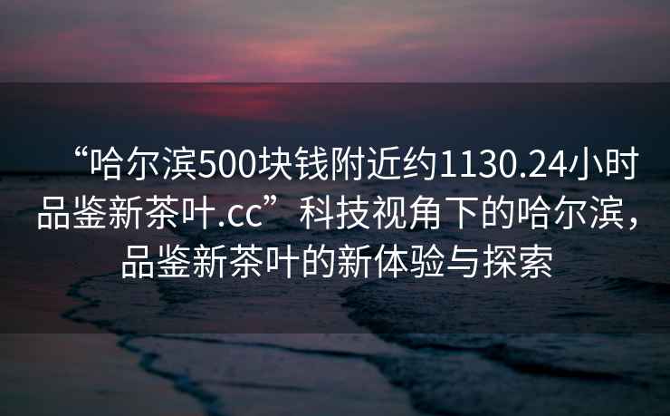 “哈爾濱500塊錢附近約1130.24小時品鑒新茶葉.cc”科技視角下的哈爾濱，品鑒新茶葉的新體驗與探索