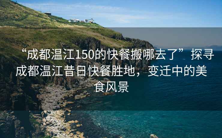 “成都溫江150的快餐搬哪去了”探尋成都溫江昔日快餐勝地，變遷中的美食風景