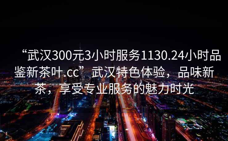 “武漢300元3小時(shí)服務(wù)1130.24小時(shí)品鑒新茶葉.cc”武漢特色體驗(yàn)，品味新茶，享受專業(yè)服務(wù)的魅力時(shí)光