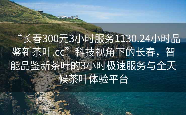 “長春300元3小時服務1130.24小時品鑒新茶葉.cc”科技視角下的長春，智能品鑒新茶葉的3小時極速服務與全天候茶葉體驗平臺