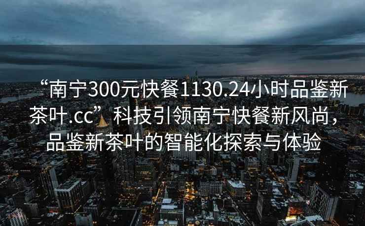 “南寧300元快餐1130.24小時品鑒新茶葉.cc”科技引領南寧快餐新風尚，品鑒新茶葉的智能化探索與體驗