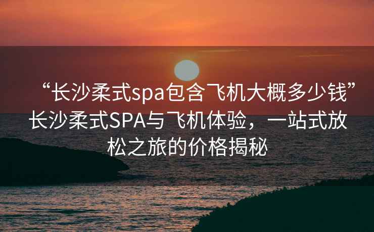 “長沙柔式spa包含飛機大概多少錢”長沙柔式SPA與飛機體驗，一站式放松之旅的價格揭秘