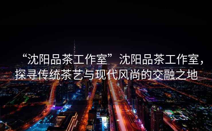 “沈陽品茶工作室”沈陽品茶工作室，探尋傳統茶藝與現代風尚的交融之地