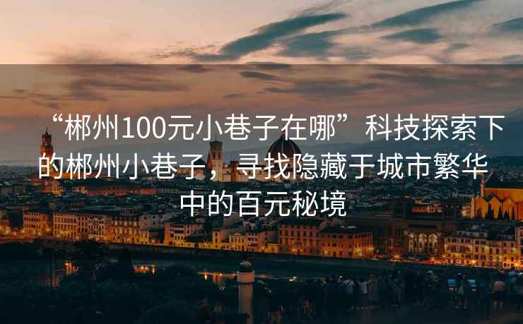 “郴州100元小巷子在哪”科技探索下的郴州小巷子，尋找隱藏于城市繁華中的百元秘境