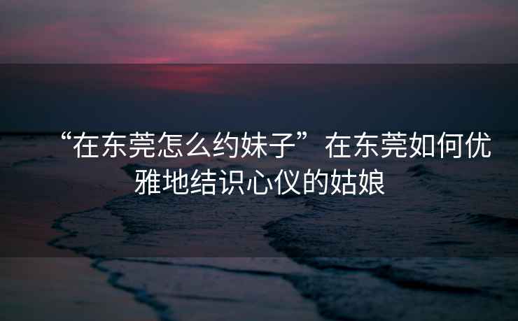 “在東莞怎么約妹子”在東莞如何優雅地結識心儀的姑娘