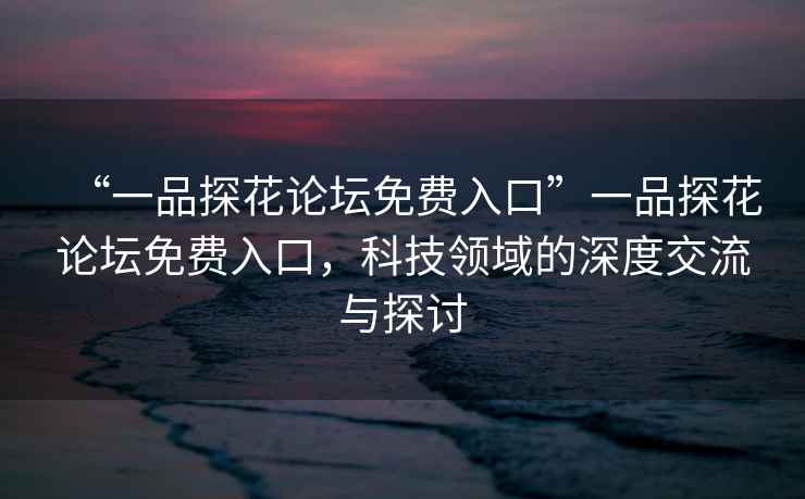 “一品探花論壇免費入口”一品探花論壇免費入口，科技領域的深度交流與探討
