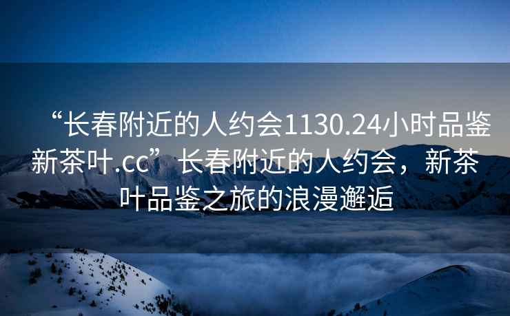 “長春附近的人約會1130.24小時品鑒新茶葉.cc”長春附近的人約會，新茶葉品鑒之旅的浪漫邂逅