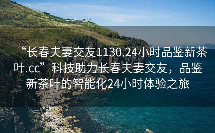 “長(zhǎng)春夫妻交友1130.24小時(shí)品鑒新茶葉.cc”科技助力長(zhǎng)春夫妻交友，品鑒新茶葉的智能化24小時(shí)體驗(yàn)之旅