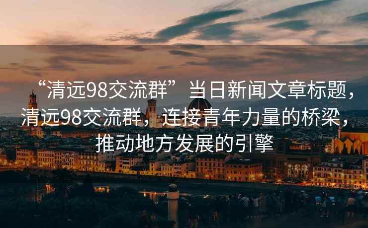 “清遠98交流群”當日新聞文章標題，清遠98交流群，連接青年力量的橋梁，推動地方發(fā)展的引擎
