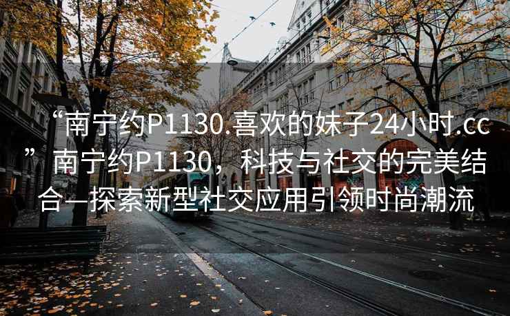 “南寧約P1130.喜歡的妹子24小時.cc”南寧約P1130，科技與社交的完美結合—探索新型社交應用引領時尚潮流