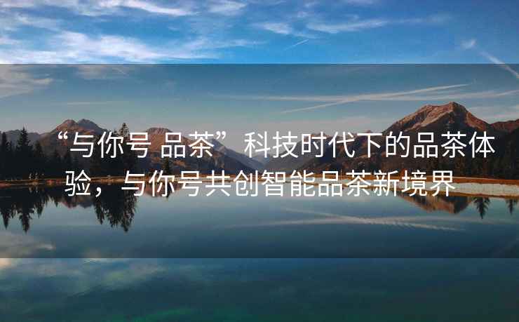 “與你號 品茶”科技時代下的品茶體驗，與你號共創智能品茶新境界