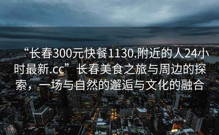 “長春300元快餐1130.附近的人24小時最新.cc”長春美食之旅與周邊的探索，一場與自然的邂逅與文化的融合