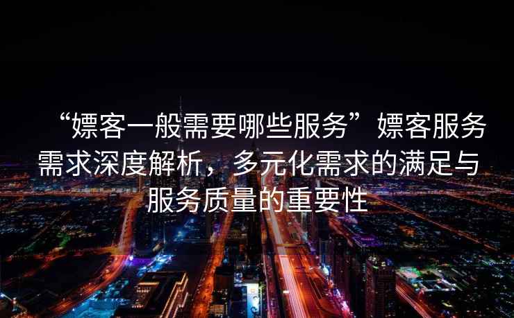 “嫖客一般需要哪些服務”嫖客服務需求深度解析，多元化需求的滿足與服務質量的重要性