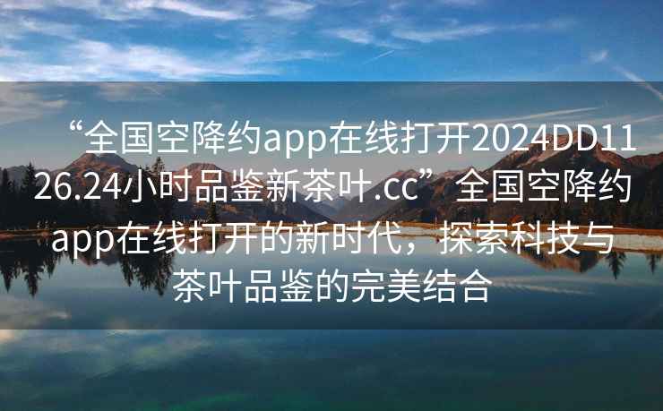 “全國空降約app在線打開2024DD1126.24小時品鑒新茶葉.cc”全國空降約app在線打開的新時代，探索科技與茶葉品鑒的完美結合