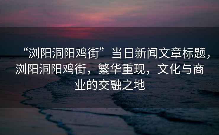 “瀏陽洞陽雞街”當日新聞文章標題，瀏陽洞陽雞街，繁華重現，文化與商業的交融之地