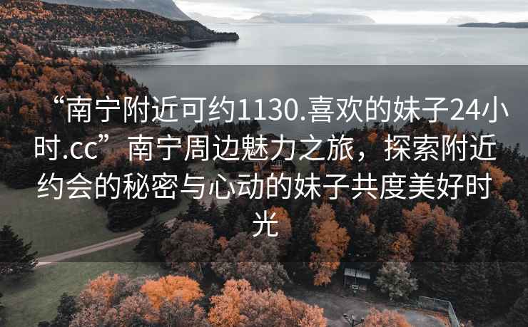 “南寧附近可約1130.喜歡的妹子24小時.cc”南寧周邊魅力之旅，探索附近約會的秘密與心動的妹子共度美好時光