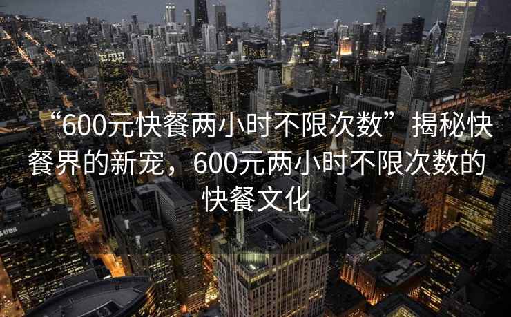 “600元快餐兩小時不限次數”揭秘快餐界的新寵，600元兩小時不限次數的快餐文化