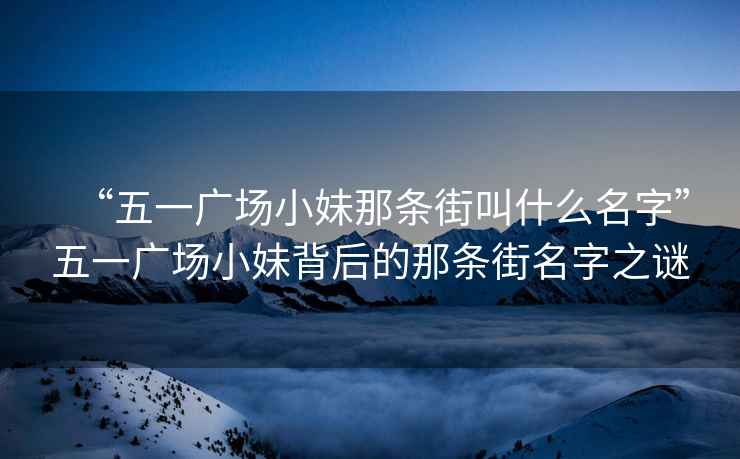 “五一廣場小妹那條街叫什么名字”五一廣場小妹背后的那條街名字之謎