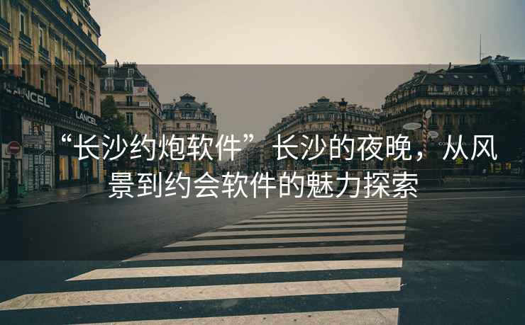 “長沙約炮軟件”長沙的夜晚，從風景到約會軟件的魅力探索