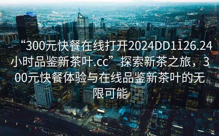 “300元快餐在線打開2024DD1126.24小時品鑒新茶葉.cc”探索新茶之旅，300元快餐體驗與在線品鑒新茶葉的無限可能