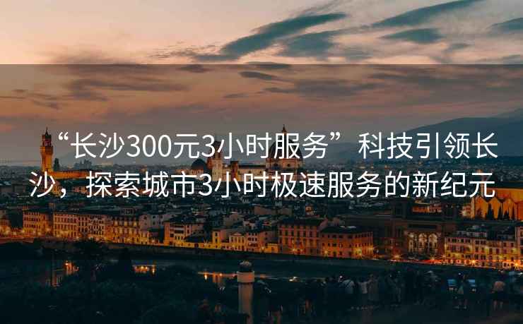 “長沙300元3小時服務”科技引領長沙，探索城市3小時極速服務的新紀元