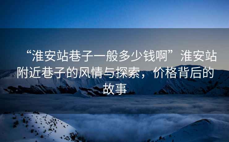“淮安站巷子一般多少錢啊”淮安站附近巷子的風情與探索，價格背后的故事
