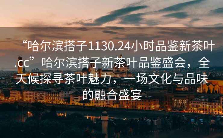 “哈爾濱搭子1130.24小時品鑒新茶葉.cc”哈爾濱搭子新茶葉品鑒盛會，全天候探尋茶葉魅力，一場文化與品味的融合盛宴