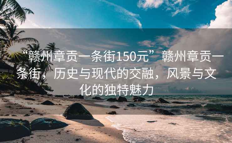 “贛州章貢一條街150元”贛州章貢一條街，歷史與現代的交融，風景與文化的獨特魅力
