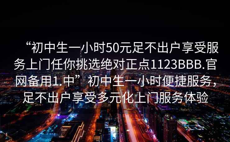 “初中生一小時50元足不出戶享受服務上門任你挑選絕對正點1123BBB.官網備用1.中”初中生一小時便捷服務，足不出戶享受多元化上門服務體驗