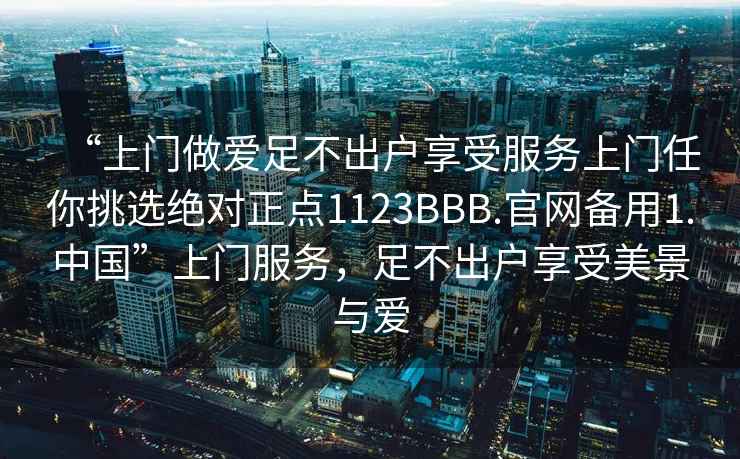 “上門做愛足不出戶享受服務上門任你挑選絕對正點1123BBB.官網備用1.中國”上門服務，足不出戶享受美景與愛