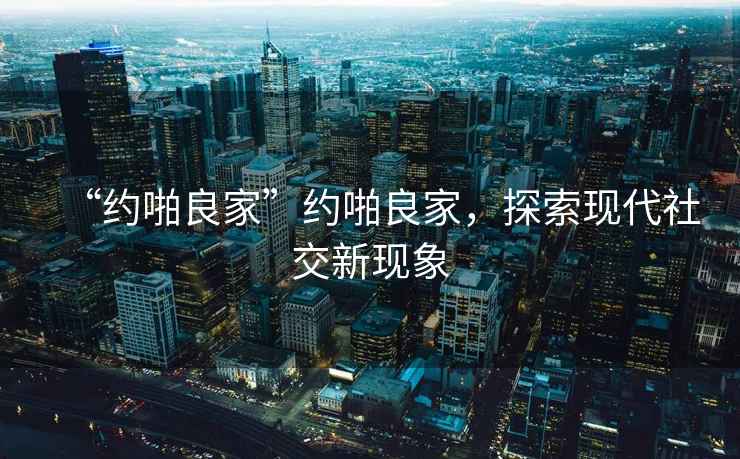 “約啪良家”約啪良家，探索現代社交新現象