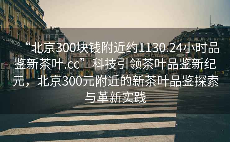 “北京300塊錢附近約1130.24小時品鑒新茶葉.cc”科技引領茶葉品鑒新紀元，北京300元附近的新茶葉品鑒探索與革新實踐