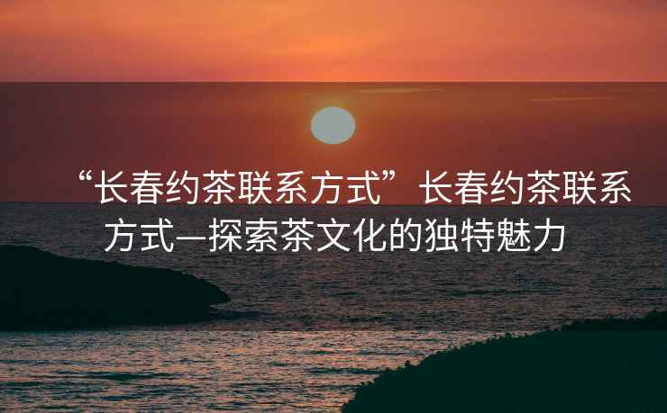 “長春約茶聯系方式”長春約茶聯系方式—探索茶文化的獨特魅力