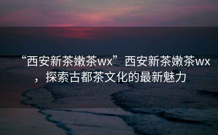 “西安新茶嫩茶wx”西安新茶嫩茶wx，探索古都茶文化的最新魅力