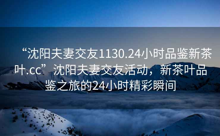 “沈陽夫妻交友1130.24小時(shí)品鑒新茶葉.cc”沈陽夫妻交友活動(dòng)，新茶葉品鑒之旅的24小時(shí)精彩瞬間