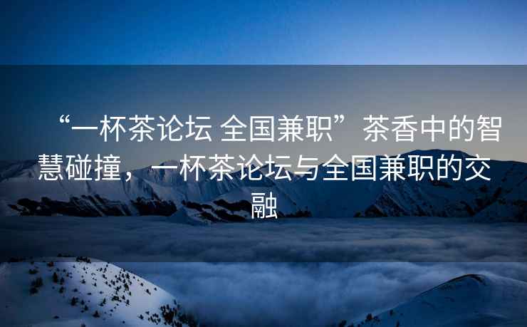 “一杯茶論壇 全國兼職”茶香中的智慧碰撞，一杯茶論壇與全國兼職的交融