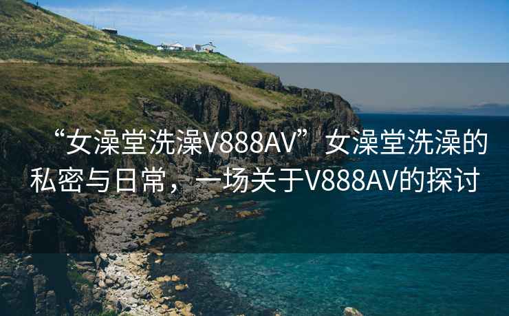 “女澡堂洗澡V888AV”女澡堂洗澡的私密與日常，一場關(guān)于V888AV的探討