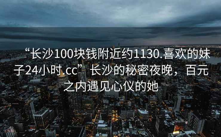 “長沙100塊錢附近約1130.喜歡的妹子24小時.cc”長沙的秘密夜晚，百元之內(nèi)遇見心儀的她
